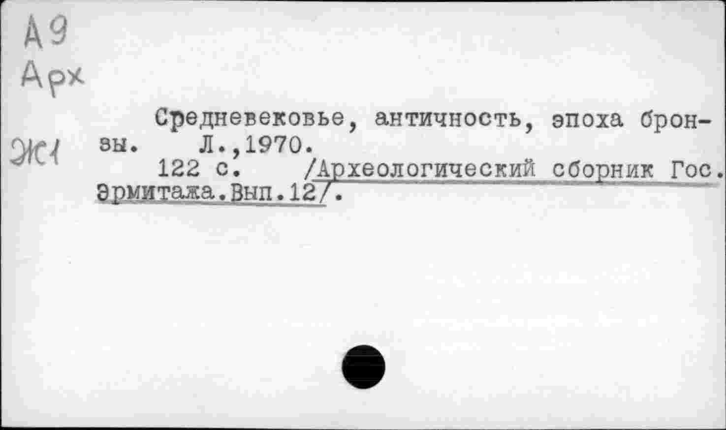 ﻿А9
Арх
Средневековье, античность, эпоха брон-
■ ь; зы. Л., 1970.
122 с. /Археологический сборник Гос.
Эрмитажа.Вып.12А